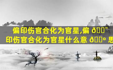 偏印伤官合化为官星,偏 🐯 印伤官合化为官星什么意 🌺 思